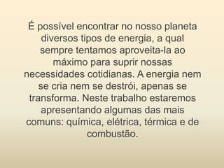 É possível encontrar no nosso planeta
     diversos tipos de energia, a qual
    sempre tentamos aproveita-la ao
        máximo para suprir nossas
necessidades cotidianas. A energia nem
    se cria nem se destrói, apenas se
 transforma. Neste trabalho estaremos
     apresentando algumas das mais
comuns: química, elétrica, térmica e de
                combustão.
 