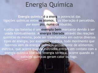 Energia Química
           Energia química é a energia potencial das
 ligações químicas entre os átomos. Sua liberação é percebida,
                por exemplo, numa combustão.
 A pilha (ou bateria) é um exemplo bem marcante devido à ser
  usada habitualmente. A energia liberada através das reações
 químicas da mesma, pode ser transformada em outros diversos
  tipos de energia, por exemplo: cinética, todo movimento que
   fazemos vem da energia química, proveniente de alimentos;
elétrica, que ocorre quando elétrodos entram em contato com a
  energia química liberada; energia térmica, ocorre quando as
             colisões químicas geram calor ou fogo.
 