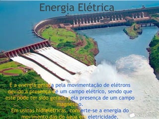 Energia Elétrica




  É a energia gerada pela movimentação de elétrons
 devido à presença de um campo elétrico, sendo que
este pode ter sido gerado pela presença de um campo
                      magnético.
   Em usinas hidrelétricas, converte-se a energia do
       movimento das de água em eletricidade.
 