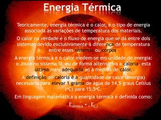 Energia Térmica
 Teoricamente, energia térmica é o calor, é o tipo de energia
    associada às variações de temperatura dos materiais.
O calor na verdade é o fluxo de energia que se dá entre dois
sistemas devido exclusivamente à diferença de temperatura
              entre esses sistemas ou corpos.
A energia térmica e o calor medem-se em unidade de energia:
 o Joule no sistema SI, ou de forma alternativa a caloria, esta
         última mais adequada ao à medida de calor.
  A definição de caloria é a quantidade de calor (energia)
necessária para elevar 1 grama de água de 14,5 graus Celsius
                      (oC) para 15,5oC.
Em linguagem matemática a energia térmica é definida como:
                        Etérmica = i Ec_i
 