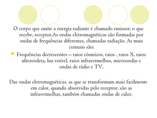 O corpo que emite a energia radiante é chamado emissor; o que
   recebe, receptor.As ondas eletromagnéticas são formadas por
   ondas de frequências diferentes, chamadas radiação. As mais
                              comuns são:
 Frequências decrescentes – raios cósmicos, raios , raios X, raios
    ultravioleta, luz visível, raios infravermelhos, microondas e
                         ondas de rádio e TV.

Das ondas eletromagnéticas, as que se transformam mais facilmente
         em calor, quando absorvidas pelo receptor, são as
         infravermelhas, também chamadas ondas de calor.
 