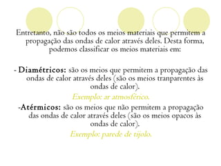 Entretanto, não são todos os meios materiais que permitem a
  propagação das ondas de calor através deles. Desta forma,
          podemos classificar os meios materiais em:

- Diamétricos: são os meios que permitem a propagação das
    ondas de calor através deles (são os meios tranparentes às
                         ondas de calor).
                   Exemplo: ar atmosférico.
  -Atérmicos: são os meios que não permitem a propagação
     das ondas de calor através deles (são os meios opacos às
                         ondas de calor).
                  Exemplo: parede de tijolo.
 