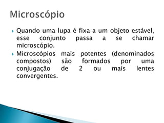    Quando uma lupa é fixa a um objeto estável,
    esse   conjunto   passa    a  se    chamar
    microscópio.
   Microscópios mais potentes (denominados
    compostos)    são   formados    por    uma
    conjugação    de   2    ou   mais    lentes
    convergentes.
 