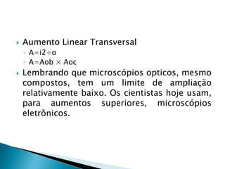    Aumento Linear Transversal
    ◦ A=i2÷o
    ◦ A=Aob × Aoc
   Lembrando que microscópios opticos, mesmo
    compostos, tem um limite de ampliação
    relativamente baixo. Os cientistas hoje usam,
    para aumentos superiores, microscópios
    eletrônicos.
 
