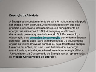 Descrição da Atividade
A Energia está constantemente se transformando, mas não pode
ser criada e nem destruída. Algumas situações em que este
princípio é observado, destacamos que a principal fonte de
energia que utilizamos é o Sol. A energia que utilizamos
diariamente provém, quase toda ela, do Sol. Por exemplo, a
evaporação e as aumentam a Energia
potencial (Ep) da água (para as hidroelétricas), o aquecimento
origina os ventos (move os barcos), ou seja, transforma energia
luminosa em eólica, em uma usina hidroelétrica, a energia
mecânica da queda d’água é transformada em energia elétrica.
A modelagem da Conservação de Energia irá ser representada
no modelo Conservação de Energia1.
 