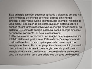 Este princípio também pode ser aplicado a sistemas em que há
transformação de energia potencial elástica em energia
cinética, e vice-versa. Como acontece, por exemplo, no caso de
uma mola. Pode dizer-se em geral, que num sistema sobre o
qual só atuam forças conservativas, a energia mecânica total do
sistema(Em)(soma da energia potencial com a energia cinética)
permanece constante, ou seja, é conservada.
Então, no sistema corpo-Terra , a variação de energia mecânica
total do sistema é igual a zero. Estas afirmações exprimem, de
modos diferentes, o mesmo principio: o da conservação de
energia mecânica. Um exemplo prático deste principio, baseado
na contínua transformação de energia potencia gravítica em
energia cinética, se considerarem desprezáveis os atritos, é o
caso da montanha-russa que existe nos parques de diversões.
 