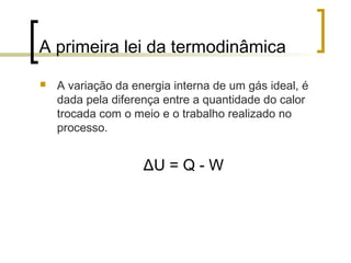 A primeira lei da termodinâmica 
 A variação da energia interna de um gás ideal, é 
dada pela diferença entre a quantidade do calor 
trocada com o meio e o trabalho realizado no 
processo. 
ΔU = Q - W 
 