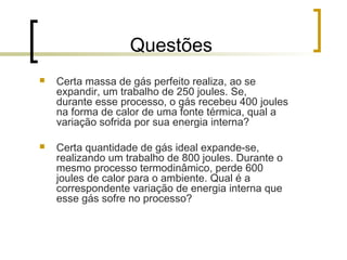 Questões 
 Certa massa de gás perfeito realiza, ao se 
expandir, um trabalho de 250 joules. Se, 
durante esse processo, o gás recebeu 400 joules 
na forma de calor de uma fonte térmica, qual a 
variação sofrida por sua energia interna? 
 Certa quantidade de gás ideal expande-se, 
realizando um trabalho de 800 joules. Durante o 
mesmo processo termodinâmico, perde 600 
joules de calor para o ambiente. Qual é a 
correspondente variação de energia interna que 
esse gás sofre no processo? 
 