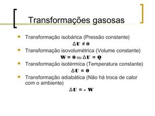 Transformações gasosas 
 Transformação isobárica (Pressão constante) 
ΔU ≠ 0 
 Transformação isovolumétrica (Volume constante) 
W = 0 ou ΔU = Q 
 Transformação isotérmica (Temperatura constante) 
ΔU = 0 
 Transformação adiabática (Não há troca de calor 
com o ambiente) 
ΔU = - W 
