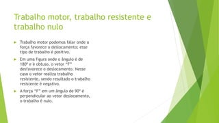 Trabalho motor, trabalho resistente e
trabalho nulo
 Trabalho motor podemos falar onde a
força favorece o deslocamento; esse
tipo de trabalho é positivo.
 Em uma figura onde o ângulo é de
180º e é obtuso, o vetor “F”
desfavorece o deslocamento. Nesse
caso o vetor realiza trabalho
resistente, sendo resultado o trabalho
resistente é negativo.
 A força “F” em um ângulo de 90º é
perpendicular ao vetor deslocamento,
o trabalho é nulo.
 
