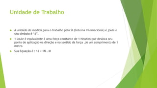 Unidade de Trabalho
 A unidade de medida para o trabalho pelo SI (Sistema Internacional) é joule e
seu símbolo é “J”.
 1 Joule é equivalente á uma força constante de 1 Newton que desloca seu
ponto de aplicação na direção e no sentido da força ,de um comprimento de 1
metro.
 Sua Equação é : 1J = 1N . M
 