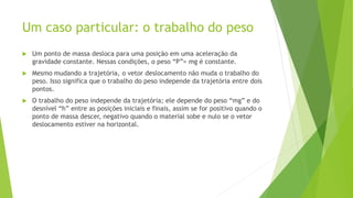 Um caso particular: o trabalho do peso
 Um ponto de massa desloca para uma posição em uma aceleração da
gravidade constante. Nessas condições, o peso “P”= mg é constante.
 Mesmo mudando a trajetória, o vetor deslocamento não muda o trabalho do
peso. Isso significa que o trabalho do peso independe da trajetória entre dois
pontos.
 O trabalho do peso independe da trajetória; ele depende do peso “mg” e do
desnível “h” entre as posições iniciais e finais, assim se for positivo quando o
ponto de massa descer, negativo quando o material sobe e nulo se o vetor
deslocamento estiver na horizontal.
 
