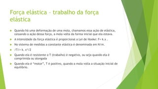 Força elástica – trabalho da força
elástica
 Quando há uma deformação de uma mola, chamamos essa ação de elástica,
cessando a ação dessa força, a mola volta da forma inicial que ela estava.
 A intensidade da força elástica é proporcional a Lei de Hooke: F= k.x .
 No sistema de medidas a constante elástica é denominada em N/m.
 /T/= k. x²/2
 Quando ela é resistente o T (trabalho) é negativo, ou seja quando ela é
comprimida ou alongada
 Quando ela é “motor”, T é positivo, quando a mola volta a situação inicial de
equilíbrio.
 