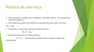 Potência de uma força
 Para medirmos a rapidez que o trabalho é realizado, define – se uma grandeza
chamada potência.
 Para sabermos a potencia média de um período devemos usar a formula :
Pm = t/ T.
 A potência e velocidade usamos a mesma fórmula:
Pm= F . Vm.
 Se desclassificarmos os limites obtemos:
P= F .V dessa forma transformamos os valores médios em
instantâneos.
 