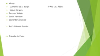  Alunos:
 Guilherme de A. Borges 1º Ano Ens. Médio
 Isaque Marques
 Estevam Valério
 Carlos Henrique
 Leonardo Gonçalves
 Prof.: Eduardo Bomfim
 Trabalho de Física
 