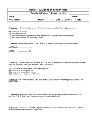 CIEP386 – GUILHERME DA SILVEIRA FILHO
                                        Trabalho de Física – 1º Bimestre de 2013
Aluno:                                                                                   Turma:
Prof.: Rangel                                   FÍSICA               Data: ......./04/2013       Nota:



1ª Questão:          Para esterilizar um termômetro clínico, devemos fervê-lo em água durante:

(A)   menos de 10 minutos;
(B)   mais de 10 minutos;
(C)    um tempo necessário para destruir os germes que se fixam no bulbo do termômetro;
(D)   não devemos ferver um termômetro clínico;


2ª Questão : Adotando a relação “ 1 cal = 4,18 J “ , realize as conversões de unidades abaixo :

(a) 500 cal = .....................     J

(b) 100 J =      ..................... cal




3ª Questão : Suponhamos duas pessoas A e B. A pessoa A mantém a mão em água quente e B em
água fria. Se ambas colocarem a mão em água morna então:

(A) A pessoa A terá a sensação de frio e B de quente.
(B) ambas terão sensação de frio.
(C) ambas terão sensação de morna.
(D) A terá sensação de quente e B de frio.


4ª Questão : Um doente apresenta uma febre de 43 °C. Qual o valor dessa temperatura expressa na
escala Kelvin?




5ª Questão: Uma pessoa mediu sua temperatura com um termômetro graduado na escala Kelvin e
encontrou 312 K. Qual o valor de sua temperatura na escala Celsius?




6ª Questão: Um locutor de uma rádio inglesa informa que a temperatura local medida vale           113 °F .
O valor dessa medida na escala Celsius será ?
 