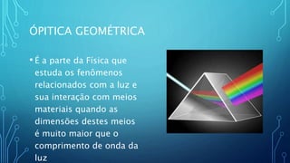 ÓPITICA GEOMÉTRICA
• É a parte da Física que
estuda os fenômenos
relacionados com a luz e
sua interação com meios
materiais quando as
dimensões destes meios
é muito maior que o
comprimento de onda da
luz
 
