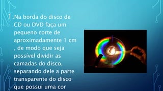 1.Na borda do disco de
CD ou DVD faça um
pequeno corte de
aproximadamente 1 cm
, de modo que seja
possível dividir as
camadas do disco,
separando dele a parte
transparente do disco
que possui uma cor
 