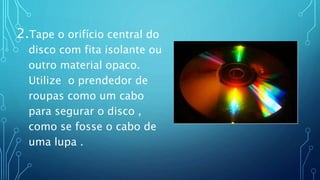 2.Tape o orifício central do
disco com fita isolante ou
outro material opaco.
Utilize o prendedor de
roupas como um cabo
para segurar o disco ,
como se fosse o cabo de
uma lupa .
 