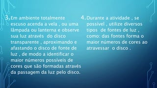 3.Em ambiente totalmente
escuso acenda a vela , ou uma
lâmpada ou lanterna e observe
sua luz através do disco
transparente , aproximando e
afastando o disco de fonte de
luz , de modo a identificar o
maior números possíveis de
cores que são formadas através
da passagem da luz pelo disco.
4.Durante a atividade , se
possível , utilize diversos
tipos de fontes de luz ,
como: das fontes forma o
maior números de cores ao
atravessar o disco .
 