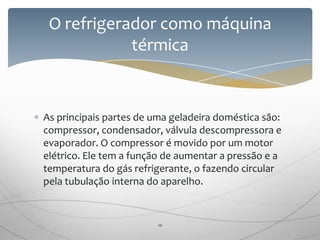 As principais partes de uma geladeira doméstica são:
compressor, condensador, válvula descompressora e
evaporador. O compressor é movido por um motor
elétrico. Ele tem a função de aumentar a pressão e a
temperatura do gás refrigerante, o fazendo circular
pela tubulação interna do aparelho.
O refrigerador como máquina
térmica
10
 
