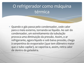 Quando o gás passa pelo condensador, cede calor
para o meio externo, tornando-se líquido. Ao sair do
condensador, um estreitamento da tubulação
provoca uma diminuição da pressão. Assim, o ar
refrigerante, agora líquido e sob baixa pressão, chega
à serpentina do evaporador (que tem diâmetro maior
que o tubo capilar), se vaporiza e, assim, retira calor
de dentro da geladeira.
O refrigerador como máquina
térmica
11
 