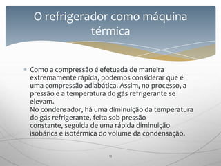 Como a compressão é efetuada de maneira
extremamente rápida, podemos considerar que é
uma compressão adiabática. Assim, no processo, a
pressão e a temperatura do gás refrigerante se
elevam.
No condensador, há uma diminuição da temperatura
do gás refrigerante, feita sob pressão
constante, seguida de uma rápida diminuição
isobárica e isotérmica do volume da condensação.
O refrigerador como máquina
térmica
13
 