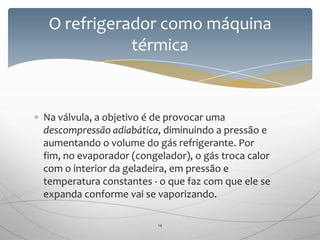 Na válvula, a objetivo é de provocar uma
descompressão adiabática, diminuindo a pressão e
aumentando o volume do gás refrigerante. Por
fim, no evaporador (congelador), o gás troca calor
com o interior da geladeira, em pressão e
temperatura constantes - o que faz com que ele se
expanda conforme vai se vaporizando.
O refrigerador como máquina
térmica
14
 