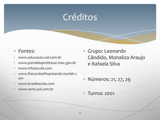 Créditos
16
Fontes:
www.educacao.uol.com.br
www.portaldoprofessor.mec.gov.br
www.infoescola.com
www.fisicandoefisquisando.tumblr.c
om
www.brasilescola.com
www.ne10.uol.com.br
Grupo: Leonardo
Cândido, Monaliza Araujo
e Rafaela Silva
Números: 21, 27, 29
Turma: 2001
 