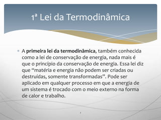 A primeira lei da termodinâmica, também conhecida
como a lei de conservação de energia, nada mais é
que o princípio da conservação de energia. Essa lei diz
que “matéria e energia não podem ser criadas ou
destruídas, somente transformadas”. Pode ser
aplicado em qualquer processo em que a energia de
um sistema é trocado com o meio externo na forma
de calor e trabalho.
1ª Lei da Termodinâmica
2
 