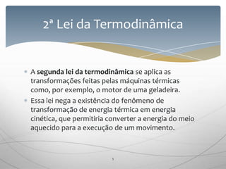 A segunda lei da termodinâmica se aplica as
transformações feitas pelas máquinas térmicas
como, por exemplo, o motor de uma geladeira.
Essa lei nega a existência do fenômeno de
transformação de energia térmica em energia
cinética, que permitiria converter a energia do meio
aquecido para a execução de um movimento.
2ª Lei da Termodinâmica
5
 