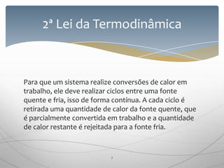 Para que um sistema realize conversões de calor em
trabalho, ele deve realizar ciclos entre uma fonte
quente e fria, isso de forma contínua. A cada ciclo é
retirada uma quantidade de calor da fonte quente, que
é parcialmente convertida em trabalho e a quantidade
de calor restante é rejeitada para a fonte fria.
2ª Lei da Termodinâmica
7
 