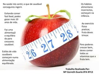 Na saúde irás sentir, o que de saudável conseguires ingerir.Os hábitos alimentares incorrectos, começam na infância.Evitando comer fast food, podes gozar mais 10 anos de vida.Ao exercício físico praticar, fruta deves trincar.Faz uma alimentação equilibrada para cresceres saudável.Para poderes crescer bem, deves comer todas as vitaminas que a fruta tem.Estilos de vida saudáveis começam numa alimentação equilibrada.    Trabalho Realizado Por:Mª Gorreth Duarte 8ºA Nº13