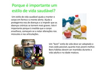 Porque é importante um estilo de vida saudável? Um estilo de vida saudável ajuda a manter o corpo em forma e a mente alerta. Ajuda a protegermo-nos de doenças e a impedir que as doenças crónicas se tornem mais graves. Isto é importante porque à medida que o corpo envelhece, começam-se a notar alterações nos músculos e nas articulações. Um “bom” estilo de vida deve ser adoptado o mais cedo possível, quanto mais jovem melhor. Bons hábitos devem ser mantidos durante a vida adulta e na idade madura. 
