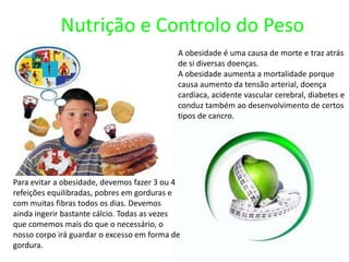 Nutrição e Controlo do PesoA obesidade é uma causa de morte e traz atrás de si diversas doenças.A obesidade aumenta a mortalidade porque causa aumento da tensão arterial, doença cardíaca, acidente vascular cerebral, diabetes e conduz também ao desenvolvimento de certos tipos de cancro.Para evitar a obesidade, devemos fazer 3 ou 4 refeições equilibradas, pobres em gorduras e com muitas fibras todos os dias. Devemos ainda ingerir bastante cálcio. Todas as vezes que comemos mais do que o necessário, o nosso corpo irá guardar o excesso em forma de gordura.