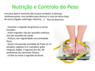 Nutrição e Controlo do PesoUma boa dieta é essencial não só para combater as doenças cardiovasculares, mas também para diminuir o risco de vários tipos de cancro (fígado, estômago, intestino, …).Para tal devemos:. Controlar a ingestão de gorduras e carnes fumadas;       . Evitar engordar, não por questões estéticas, mas por questões de saúde;. Praticar, com regularidade uma actividade física;. Comer uma grande variedade de frutas (2 a 4 porções), vegetais (3 a 5 porções), grãos integrais, feijões  e legumes por dia. Dê preferência aos alimentos frescos;. Limitar ou evitar a ingestão de álcool.