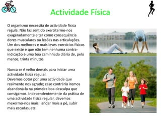 Actividade FísicaO organismo necessita de actividade física regula. Não faz sentido exercitarmo-nos exageradamente e ter como consequência dores musculares ou lesões nas articulações. Um dos melhores e mais leves exercícios físicos que existe e que não tem nenhuma contra-indicação é uma boa caminhada diária de, pelo menos, trinta minutos.Nunca se é velho demais para iniciar uma actividade física regular.Devemos optar por uma actividade que realmente nos agrade; caso contrário iremos abandoná-la na primeira boa desculpaque consigamos. Independentemente da prática de uma actividade física regular, devemos mexermo-nos mais:  andar mais a pé, subir mais escadas, etc.