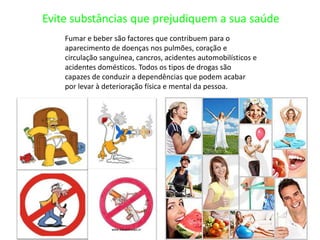 Evite substâncias que prejudiquem a sua saúdeFumar e beber são factores que contribuem para o aparecimento de doenças nos pulmões, coração e circulação sanguínea, cancros, acidentes automobilísticos e acidentes domésticos. Todos os tipos de drogas são capazes de conduzir a dependências que podem acabar por levar à deterioração física e mental da pessoa.