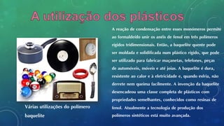 A reação de condensação entre esses monómeros permite
ao formaldeído unir os anéis de fenol em três polímeros
rígidos tridimensionais. Então, a baquelite quente pode
ser moldada e solidificada num plástico rígido, que pode
ser utilizado para fabricar maçanetas, telefones, peças
de automóveis, móveis e até joias. A baquelite é dura,
resistente ao calor e à eletricidade e, quando esfria, não
derrete nem queima facilmente. A invenção da baquelite
desencadeou uma classe completa de plásticos com
propriedades semelhantes, conhecidos como resinas de
fenol. Atualmente a tecnologia de produção dos
polímeros sintéticos está muito avançada.
Várias utilizações do polímero
baquelite
 