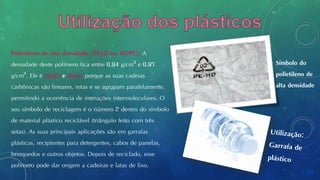Polietileno de alta densidade (PEAD ou HDPE): A
densidade deste polímero fica entre 0,94 g/cm3 e 0,97
g/cm3. Ele é rígido e denso porque as suas cadeias
carbônicas são lineares, retas e se agrupam paralelamente,
permitindo a ocorrência de interações intermoleculares. O
seu símbolo de reciclagem é o número 2 dentro do símbolo
de material plástico reciclável (triângulo feito com três
setas). As suas principais aplicações são em garrafas
plásticas, recipientes para detergentes, cabos de panelas,
brinquedos e outros objetos. Depois de reciclado, esse
polímero pode dar origem a cadeiras e latas de lixo.
Símbolo do
polietileno de
alta densidade
 