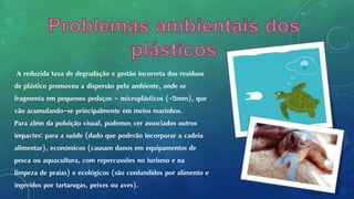 A reduzida taxa de degradação e gestão incorreta dos resíduos
de plástico promoveu a dispersão pelo ambiente, onde se
fragmenta em pequenos pedaços - microplásticos (<5mm), que
vão acumulando-se principalmente em meios marinhos.
Para além da poluição visual, podemos ver associados outros
impactes: para a saúde (dado que poderão incorporar a cadeia
alimentar), económicos (causam danos em equipamentos de
pesca ou aquacultura, com repercussões no turismo e na
limpeza de praias) e ecológicos (são confundidos por alimento e
ingeridos por tartarugas, peixes ou aves).
 