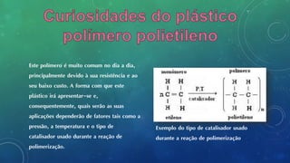 Este polímero é muito comum no dia a dia,
principalmente devido à sua resistência e ao
seu baixo custo. A forma com que este
plástico irá apresentar-se e,
consequentemente, quais serão as suas
aplicações dependerão de fatores tais como a
pressão, a temperatura e o tipo de
catalisador usado durante a reação de
polimerização.
Exemplo do tipo de catalisador usado
durante a reação de polimerização
 