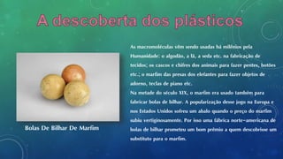 As macromoléculas vêm sendo usadas há milênios pela
Humanidade: o algodão, a lã, a seda etc. na fabricação de
tecidos; os cascos e chifres dos animais para fazer pentes, botões
etc.; o marfim das presas dos elefantes para fazer objetos de
adorno, teclas de piano etc.
Na metade do século XIX, o marfim era usado também para
fabricar bolas de bilhar. A popularização desse jogo na Europa e
nos Estados Unidos sofreu um abalo quando o preço do marfim
subiu vertiginosamente. Por isso uma fábrica norte-americana de
bolas de bilhar prometeu um bom prêmio a quem descobrisse um
substituto para o marfim.
Bolas De Bilhar De Marfim
 