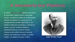 Em 1870, John Wesley Hyatt submeteu uma mistura
de nitrocelulose, cânfora e álcool a uma pressão
elevada e conseguiu um produto que foi denominado
celuloide. Esse produto teve sucesso, não só na
produção das bolas de bilhar daquela época, mas
também na fabricação de dentaduras, colarinhos de
camisas e, por fim, em filmes fotográficos
(substituído depois por acetato de celulose).
Começou aí uma corrida à procura de materiais
sintéticos, que resultou, por exemplo, no celofane
(1892) e em plásticos de caseína (1897). John Wesley Hyatt
 