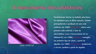 Paralelamente iniciou-se também uma busca
de substitutos para as fibras naturais, visando
principalmente à produção de uma seda
artificial. Em 1885, Chardonnet obteve uma
primeira seda artificial, à base de
nitrocelulose (com o inconveniente de ser
inflamável); em 1890, Despeissis conseguiu
um primeiro tipo de raiom, a partir de
algodão; em 1892, Ross e Beven produziram
a viscose, também a partir do algodão.
Seda Artificial
 