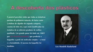É possível perceber então que todas as tentativas
partiam de polímeros naturais, de baixo custo
(celulose de algodão de segunda categoria,
caseína do leite etc.) que eram modificados na
tentativa de se obterem produtos de melhor
qualidade. Um grande passo foi dado em 1907
por Leo Hendrik Baekeland, que produziu a
baquelite a partir de moléculas simples – o fenol
e o formaldeído. O sucesso da baquelite foi
imediato. Leo Hendrik Baekeland
 