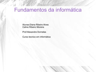 Fundamentos da informática
Alunas:Diana Ribeiro Alves
Celine Ribeiro Moreira
Prof:Alexandre Dornelas
Curso tecnico em informática

 