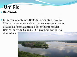 Um Rio
 Rio Vístula
 Ele tem sua fonte nos Beskides ocidentais, na alta

Silésia, a 1.106 metros de altitude e percorre 1.047 km
através da Polónia antes de desembocar no Mar
Báltico, perto de Gdańsk. O fluxo médio anual na
desembocadura é de 1054 m³/s

 