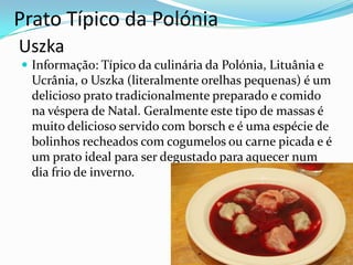 Prato Típico da Polónia
Uszka
 Informação: Típico da culinária da Polónia, Lituânia e

Ucrânia, o Uszka (literalmente orelhas pequenas) é um
delicioso prato tradicionalmente preparado e comido
na véspera de Natal. Geralmente este tipo de massas é
muito delicioso servido com borsch e é uma espécie de
bolinhos recheados com cogumelos ou carne picada e é
um prato ideal para ser degustado para aquecer num
dia frio de inverno.

 