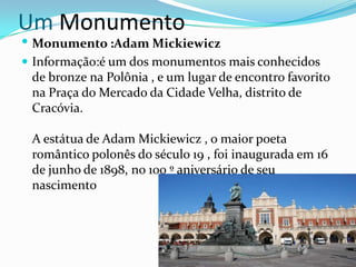 Um Monumento

 Monumento :Adam Mickiewicz
 Informação:é um dos monumentos mais conhecidos

de bronze na Polônia , e um lugar de encontro favorito
na Praça do Mercado da Cidade Velha, distrito de
Cracóvia.
A estátua de Adam Mickiewicz , o maior poeta
romântico polonês do século 19 , foi inaugurada em 16
de junho de 1898, no 100 º aniversário de seu
nascimento

 